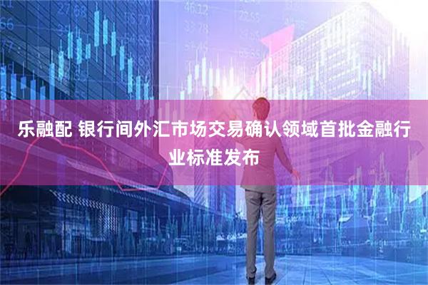 乐融配 银行间外汇市场交易确认领域首批金融行业标准发布