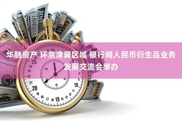 华融资产 环京津冀区域 银行间人民币衍生品业务发展交流会举办