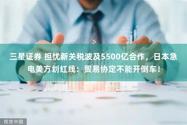 三星证券 担忧新关税波及5500亿合作，日本急电美方划红线：贸易协定不能开倒车！
