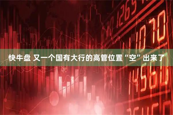 快牛盘 又一个国有大行的高管位置“空”出来了