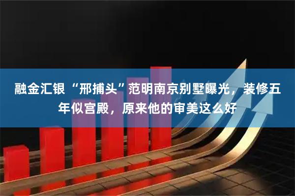 融金汇银 “邢捕头”范明南京别墅曝光，装修五年似宫殿，原来他的审美这么好