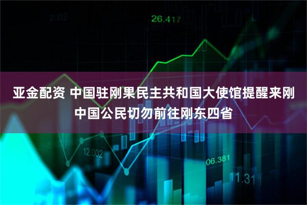 亚金配资 中国驻刚果民主共和国大使馆提醒来刚中国公民切勿前往刚东四省