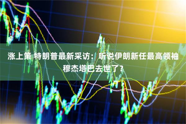 涨上策 特朗普最新采访：听说伊朗新任最高领袖穆杰塔巴去世了？