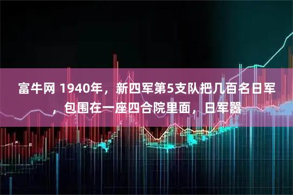 富牛网 1940年，新四军第5支队把几百名日军，包围在一座四合院里面，日军嚣
