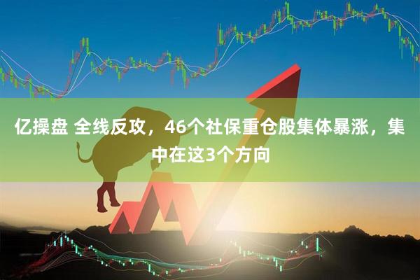 亿操盘 全线反攻，46个社保重仓股集体暴涨，集中在这3个方向