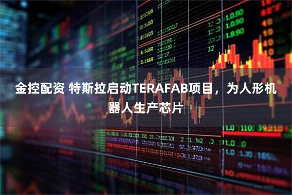 金控配资 特斯拉启动TERAFAB项目，为人形机器人生产芯片
