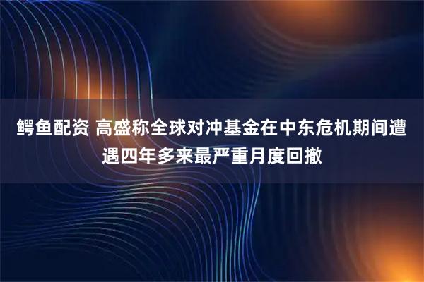 鳄鱼配资 高盛称全球对冲基金在中东危机期间遭遇四年多来最严重月度回撤