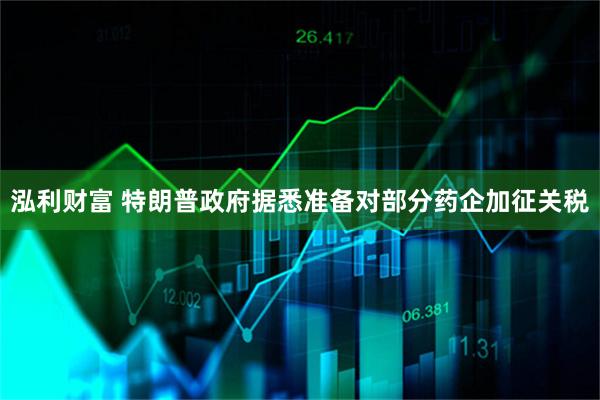 泓利财富 特朗普政府据悉准备对部分药企加征关税