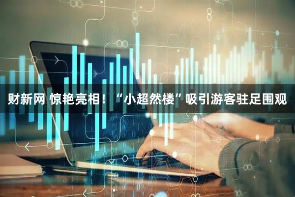 财新网 惊艳亮相！“小超然楼”吸引游客驻足围观