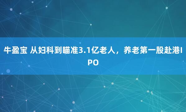 牛盈宝 从妇科到瞄准3.1亿老人，养老第一股赴港IPO