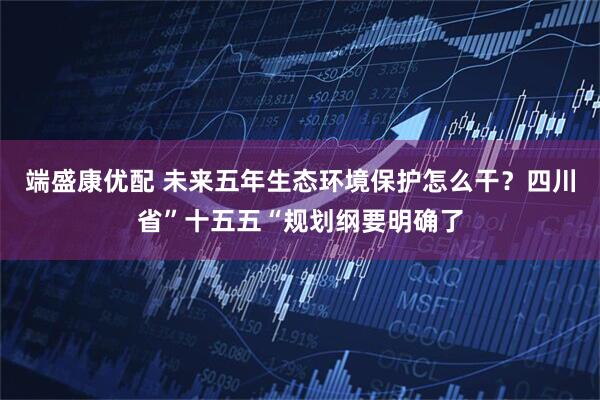 端盛康优配 未来五年生态环境保护怎么干？四川省”十五五“规划纲要明确了
