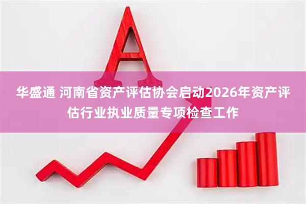 华盛通 河南省资产评估协会启动2026年资产评估行业执业质量专项检查工作