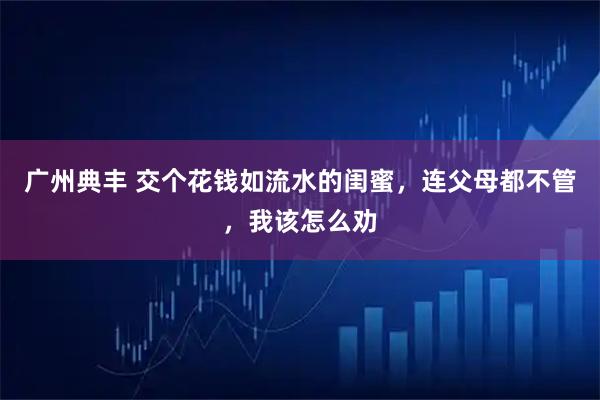 广州典丰 交个花钱如流水的闺蜜，连父母都不管，我该怎么劝