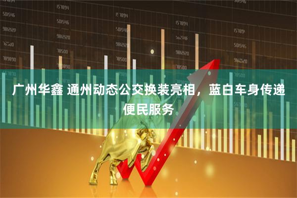 广州华鑫 通州动态公交换装亮相，蓝白车身传递便民服务