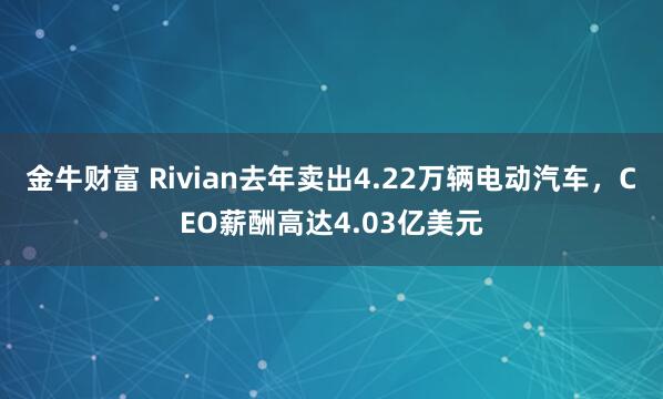 金牛财富 Rivian去年卖出4.22万辆电动汽车，CEO薪酬高达4.03亿美元