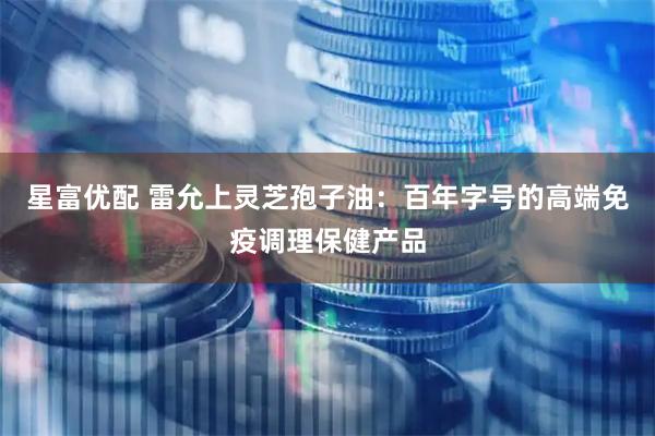 星富优配 雷允上灵芝孢子油:百年字号的高端免疫调理保健产品