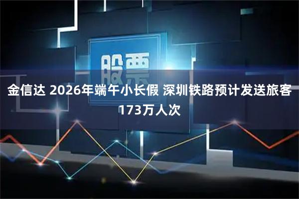 金信达 2026年端午小长假 深圳铁路预计发送旅客173万人次