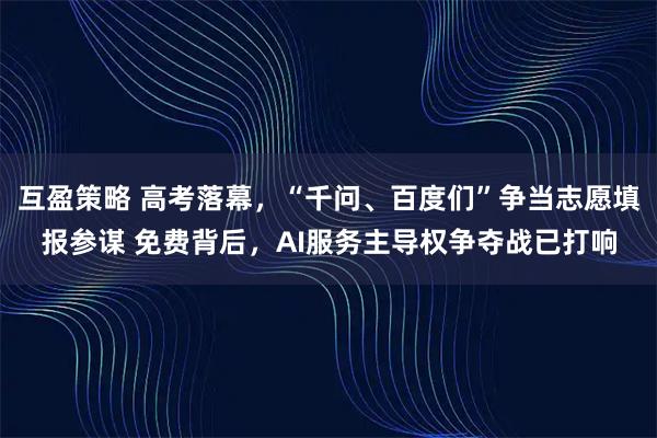 互盈策略 高考落幕，“千问、百度们”争当志愿填报参谋 免费背后，AI服务主导权争夺战已打响