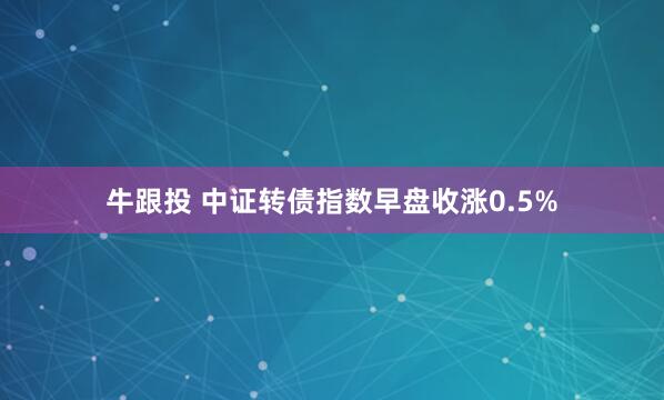 牛跟投 中证转债指数早盘收涨0.5%