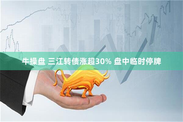牛操盘 三江转债涨超30% 盘中临时停牌