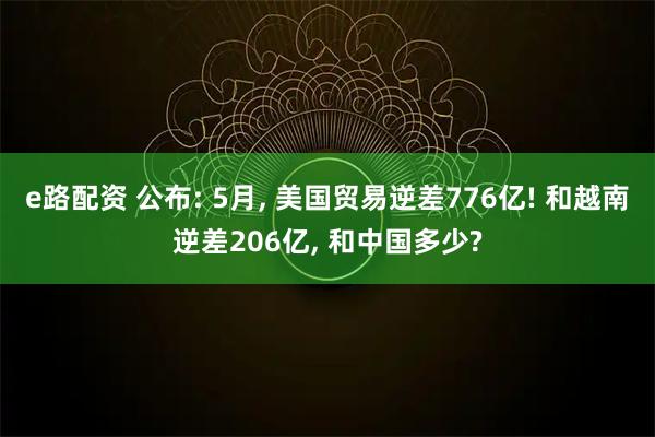 e路配资 公布: 5月, 美国贸易逆差776亿! 和越南逆差206亿, 和中国多少?