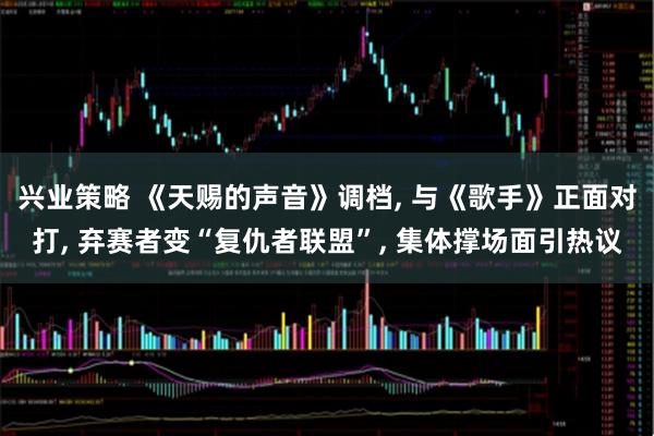 兴业策略 《天赐的声音》调档, 与《歌手》正面对打, 弃赛者变“复仇者联盟”, 集体撑场面引热议