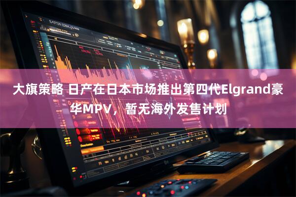 大旗策略 日产在日本市场推出第四代Elgrand豪华MPV,暂无海外发售计划