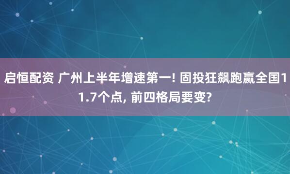 启恒配资 广州上半年增速第一! 固投狂飙跑赢全国11.7个点, 前四格局要变?