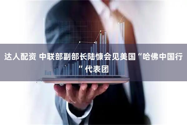 达人配资 中联部副部长陆慷会见美国“哈佛中国行”代表团