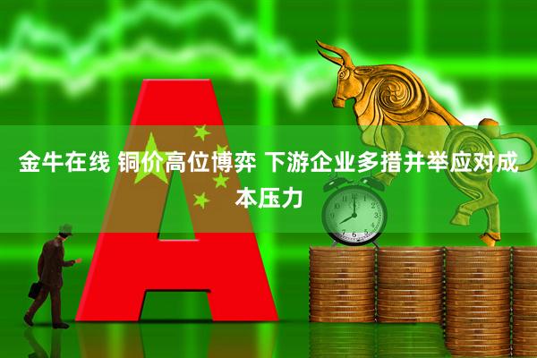 金牛在线 铜价高位博弈 下游企业多措并举应对成本压力