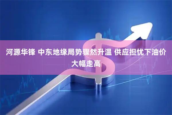 河源华锋 中东地缘局势骤然升温 供应担忧下油价大幅走高