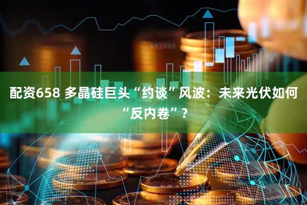 配资658 多晶硅巨头“约谈”风波：未来光伏如何“反内卷”？