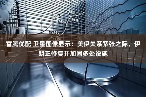 富腾优配 卫星图像显示：美伊关系紧张之际，伊朗正修复并加固多处设施
