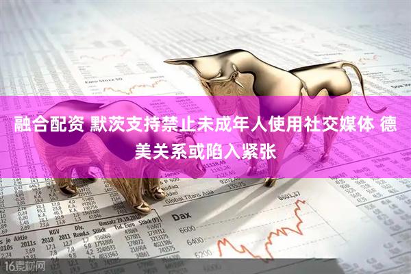 融合配资 默茨支持禁止未成年人使用社交媒体 德美关系或陷入紧张