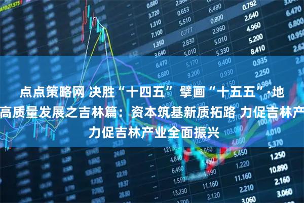 点点策略网 决胜“十四五” 擘画“十五五”·地方资本市场高质量发展之吉林篇：资本筑基新质拓路 力促吉林产业全面振兴