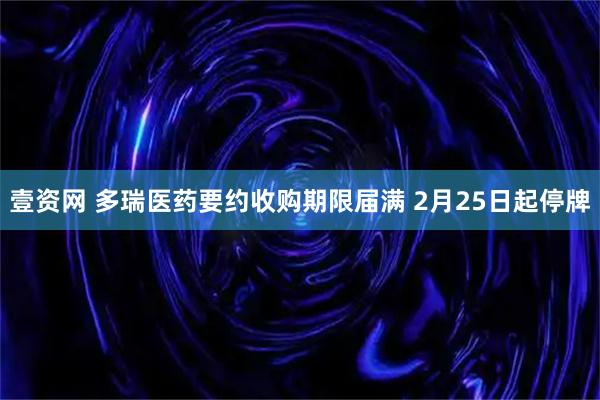 壹资网 多瑞医药要约收购期限届满 2月25日起停牌