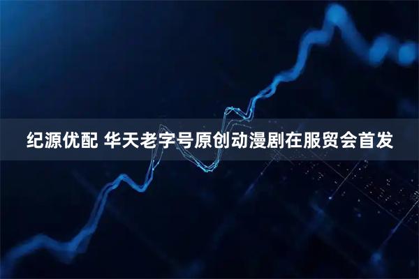 纪源优配 华天老字号原创动漫剧在服贸会首发