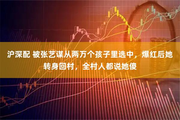 沪深配 被张艺谋从两万个孩子里选中,爆红后她转身回村,全村人都说她傻