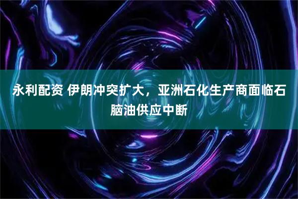 永利配资 伊朗冲突扩大,亚洲石化生产商面临石脑油供应中断