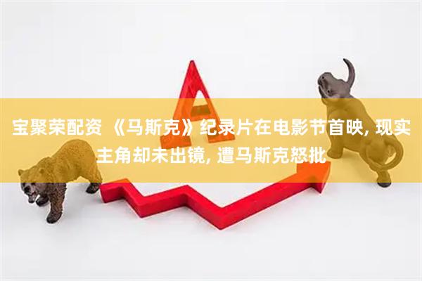 宝聚荣配资 《马斯克》纪录片在电影节首映, 现实主角却未出镜, 遭马斯克怒批