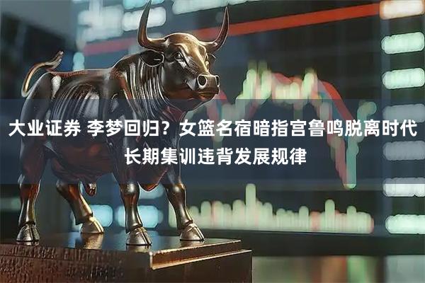 大业证券 李梦回归？女篮名宿暗指宫鲁鸣脱离时代 长期集训违背发展规律
