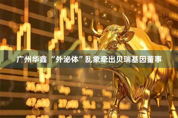 广州华鑫 “外泌体”乱象牵出贝瑞基因董事