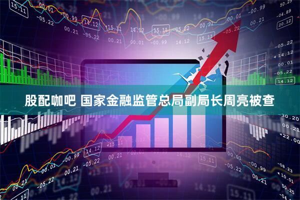 股配咖吧 国家金融监管总局副局长周亮被查