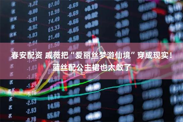 春安配资 戚薇把“爱丽丝梦游仙境”穿成现实！蓝丝配公主裙也太敢了