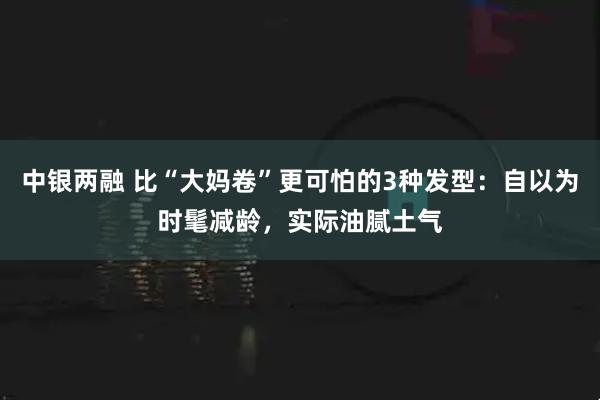 中银两融 比“大妈卷”更可怕的3种发型：自以为时髦减龄，实际油腻土气
