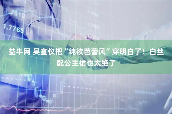 益牛网 吴宣仪把“纯欲芭蕾风”穿明白了！白丝配公主裙也太绝了