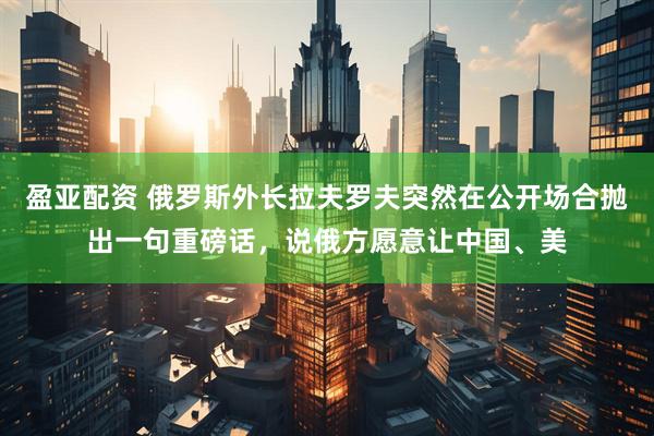 盈亚配资 俄罗斯外长拉夫罗夫突然在公开场合抛出一句重磅话，说俄方愿意让中国、美