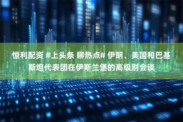 恒利配资 #上头条 聊热点# 伊朗、美国和巴基斯坦代表团在伊斯兰堡的高级别会谈