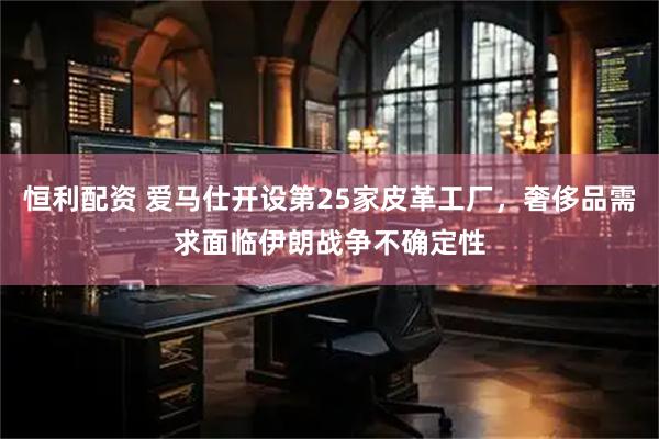 恒利配资 爱马仕开设第25家皮革工厂，奢侈品需求面临伊朗战争不确定性