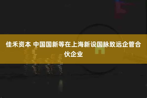 佳禾资本 中国国新等在上海新设国脉致远企管合伙企业
